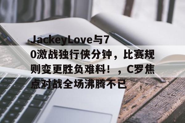 Kaiyun-JackeyLove与70激战独行侠分钟，比赛规则变更胜负难料！，C罗焦点对战全场沸腾不已的简单介绍